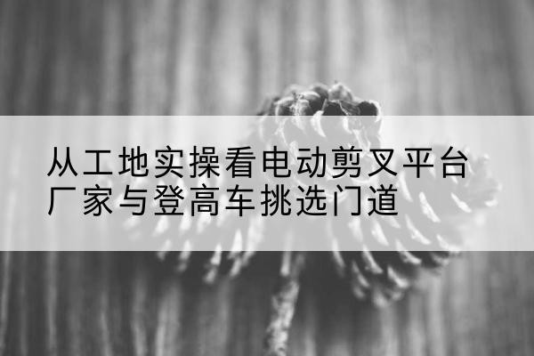 武宣电动剪叉升降平台厂家-从工地实操看电动剪叉平台厂家与登高车挑选门道