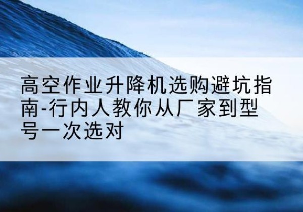 武宣升降平台厂家-高空作业升降机选购避坑指南-行内人教你从厂家到型号一次选对