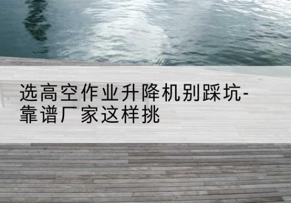武宣剪叉式升降机厂家-选高空作业升降机别踩坑-靠谱厂家这样挑