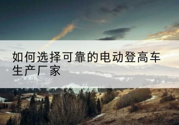 武宣电动登高车厂家-如何选择可靠的电动登高车生产厂家