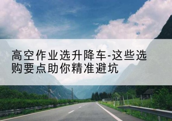 武宣升降车厂家-高空作业选升降车-这些选购要点助你*避坑