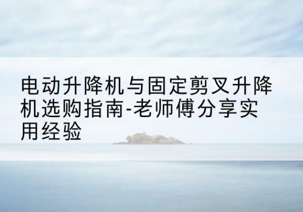 武宣电动升降机怎么选-电动升降机与固定剪叉升降机选购指南-老师傅分享实用经验