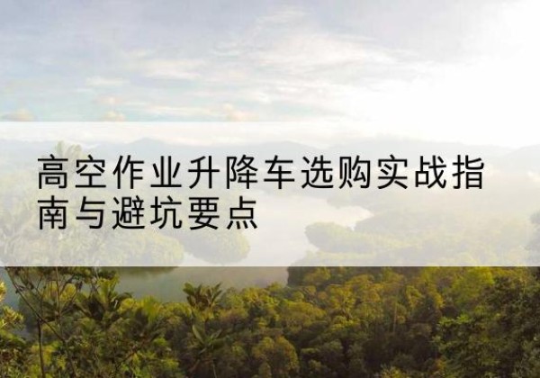 武宣升降车怎么选-高空作业升降车选购实战指南与避坑要点