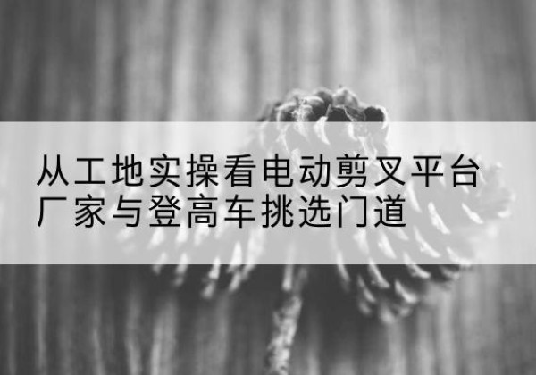 武宣电动剪叉升降平台厂家-从工地实操看电动剪叉平台厂家与登高车挑选门道