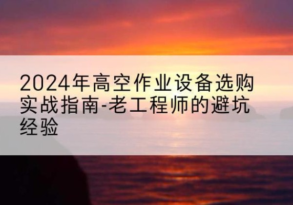 武宣高空作业升降机厂家推荐-2024年高空作业设备选购实战指南-老工程师的避坑经验