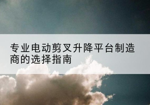 武宣电动剪叉升降平台厂家-专业电动剪叉升降平台制造商的选择指南