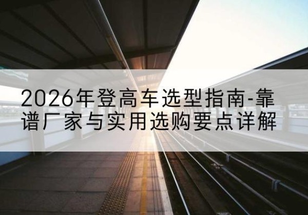武宣登高车厂家推荐-2026年登高车选型指南-靠谱厂家与实用选购要点详解